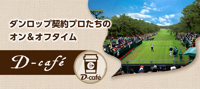 D-cafe ダンロップ契約プロたちのオン＆オフタイム「D-cafe」いま好調の秘訣、トーナメント会場での練習風景、愛用ギア、さらにプライベートシーンまで、あのプロの知りたい情報をお届け！
